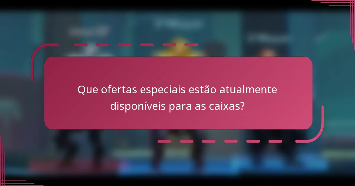 Que ofertas especiais estão atualmente disponíveis para as caixas?